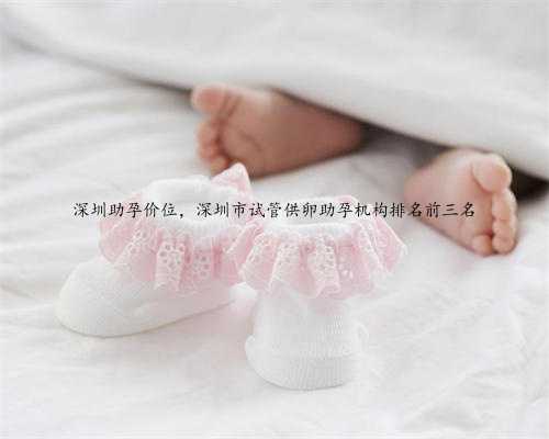 深圳助孕价位，深圳市试管供卵助孕机构排名前三名