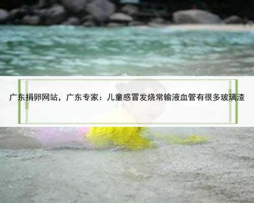 广东捐卵网站，广东专家：儿童感冒发烧常输液血管有很多玻璃渣