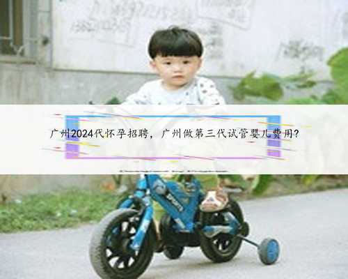 广州2024代怀孕招聘，广州做第三代试管婴儿费用?