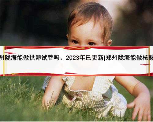 郑州陇海能做供卵试管吗，2023年已更新|郑州陇海能做核酸吗
